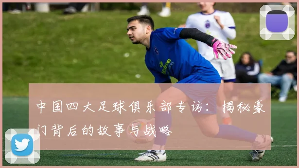 中国四大足球俱乐部专访：揭秘豪门背后的故事与战略
