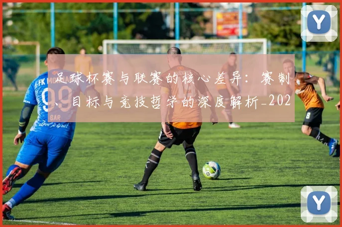 足球杯赛与联赛的核心差异：赛制、目标与竞技哲学的深度解析_20260614134239