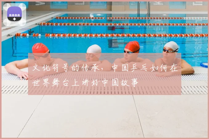 文化符号的传承，中国乒乓如何在世界舞台上讲好中国故事