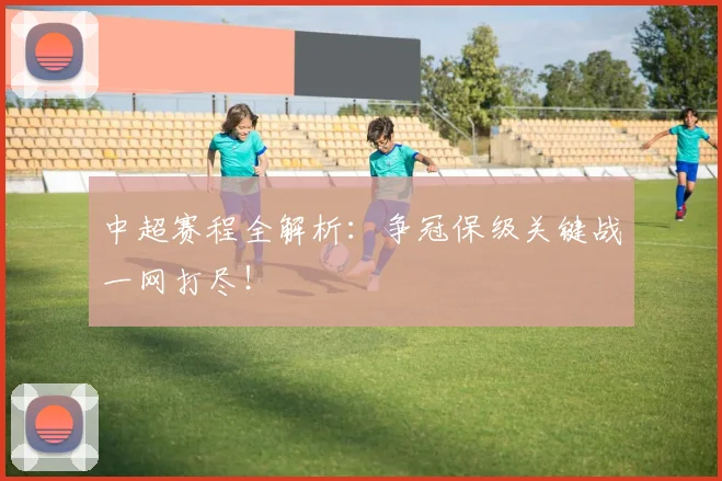 中超赛程全解析：争冠保级关键战一网打尽！