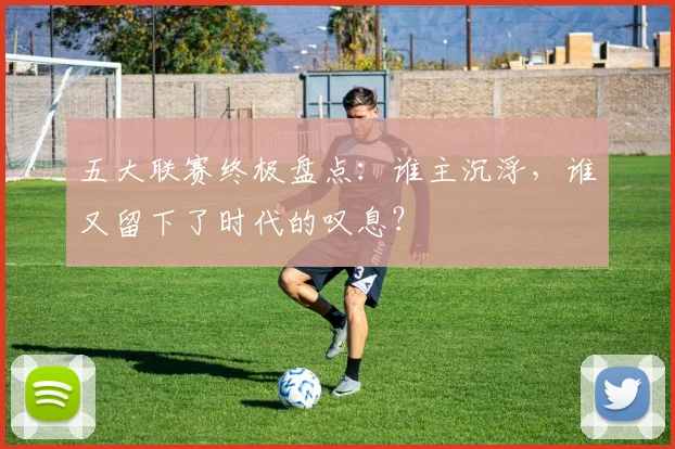 五大联赛终极盘点:谁主沉浮,谁又留下了时代的叹息?