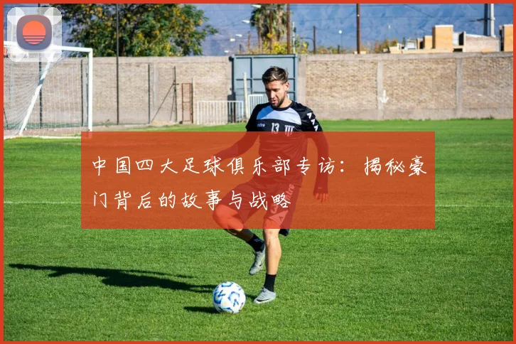 中国四大足球俱乐部专访：揭秘豪门背后的故事与战略