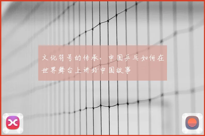文化符号的传承，中国乒乓如何在世界舞台上讲好中国故事